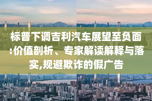 標(biāo)普下調(diào)吉利汽車展望至負(fù)面:價(jià)值剖析、專家解讀解釋與落實(shí),規(guī)避欺詐的假廣告