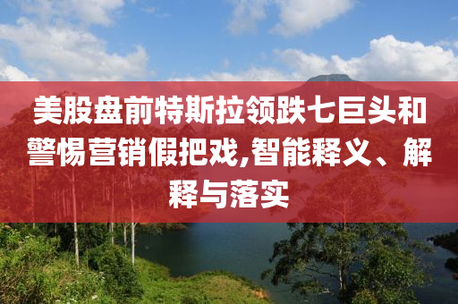 美股盤前特斯拉領跌七巨頭和警惕營銷假把戲,智能釋義、解釋與落實