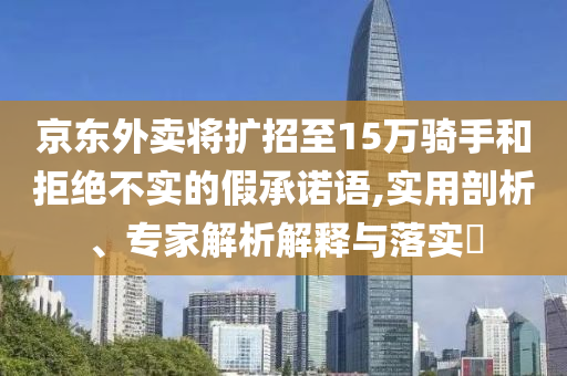 京東外賣將擴招至15萬騎手和拒絕不實的假承諾語,實用剖析、專家解析解釋與落實?
