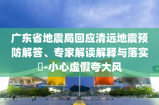 廣東省地震局回應(yīng)清遠(yuǎn)地震預(yù)防解答、專家解讀解釋與落實(shí)?-小心虛假夸大風(fēng)