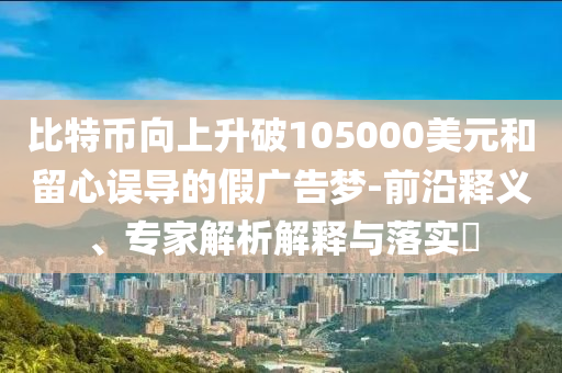 比特幣向上升破105000美元和留心誤導(dǎo)的假廣告夢-前沿釋義、專家解析解釋與落實?