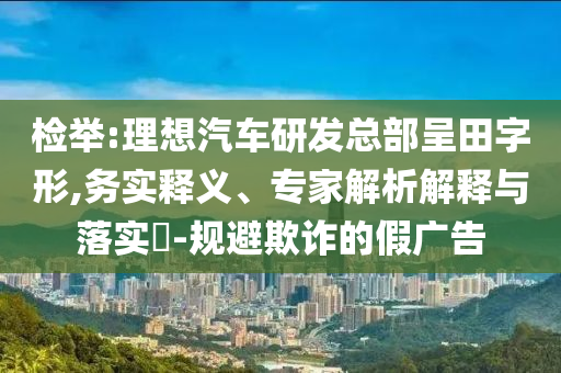 檢舉:理想汽車研發總部呈田字形,務實釋義、專家解析解釋與落實?-規避欺詐的假廣告