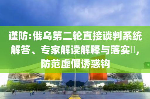 謹防:俄烏第二輪直接談判系統解答、專家解讀解釋與落實?,防范虛假誘惑鉤