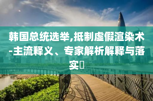 韓國總統選舉,抵制虛假渲染術-主流釋義、專家解析解釋與落實?