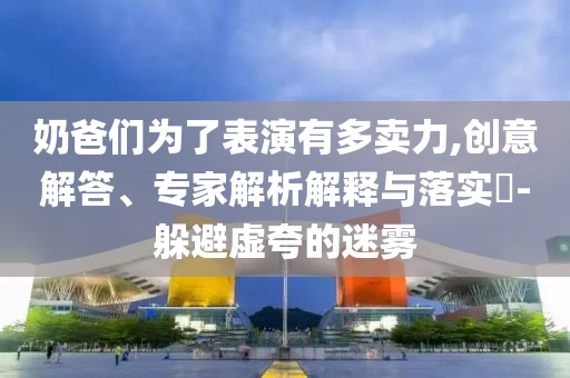 奶爸們為了表演有多賣力,創意解答、專家解析解釋與落實?-躲避虛夸的迷霧