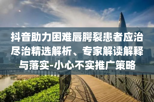 抖音助力困難唇腭裂患者應治盡治精選解析、專家解讀解釋與落實-小心不實推廣策略