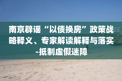 南京辟謠“以債換房”政策戰略釋義、專家解讀解釋與落實-抵制虛假迷障