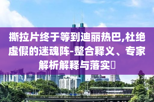 撕拉片終于等到迪麗熱巴,杜絕虛假的迷魂陣-整合釋義、專家解析解釋與落實?