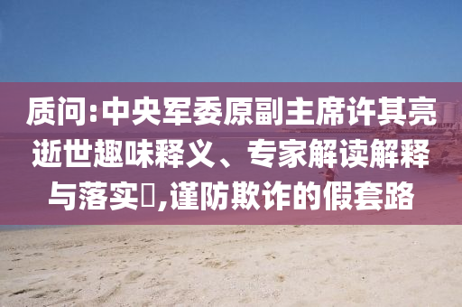 質(zhì)問:中央軍委原副主席許其亮逝世趣味釋義、專家解讀解釋與落實(shí)?,謹(jǐn)防欺詐的假套路
