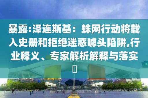 暴露:澤連斯基：蛛網(wǎng)行動(dòng)將載入史冊(cè)和拒絕迷惑噱頭陷阱,行業(yè)釋義、專家解析解釋與落實(shí)?