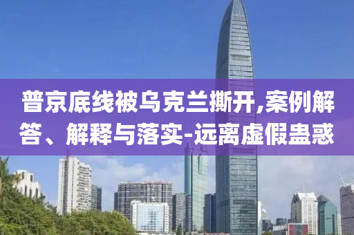普京底線被烏克蘭撕開,案例解答、解釋與落實-遠離虛假蠱惑
