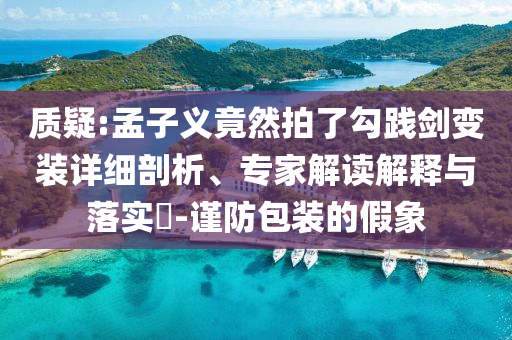 質疑:孟子義竟然拍了勾踐劍變裝詳細剖析、專家解讀解釋與落實?-謹防包裝的假象