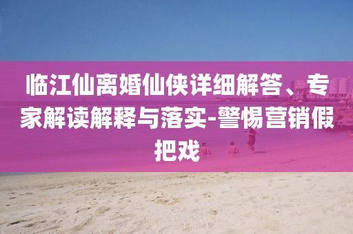 臨江仙離婚仙俠詳細解答、專家解讀解釋與落實-警惕營銷假把戲