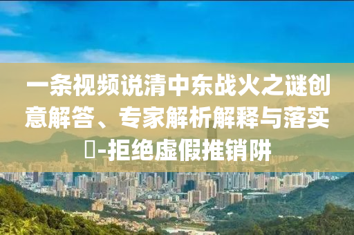 一條視頻說清中東戰火之謎創意解答、專家解析解釋與落實?-拒絕虛假推銷阱