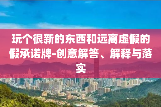 玩?zhèn)€很新的東西和遠(yuǎn)離虛假的假承諾牌-創(chuàng)意解答、解釋與落實(shí)