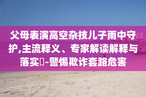 父母表演高空雜技兒子雨中守護(hù),主流釋義、專(zhuān)家解讀解釋與落實(shí)?-警惕欺詐套路危害
