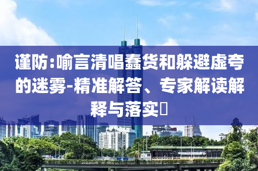 謹防:喻言清唱蠢貨和躲避虛夸的迷霧-精準解答、專家解讀解釋與落實?