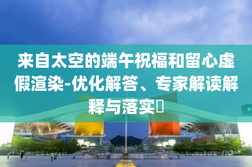 來自太空的端午祝福和留心虛假渲染-優(yōu)化解答、專家解讀解釋與落實(shí)?
