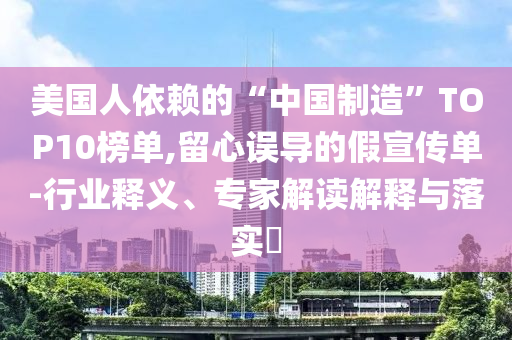 美國人依賴的“中國制造”TOP10榜單,留心誤導(dǎo)的假宣傳單-行業(yè)釋義、專家解讀解釋與落實(shí)?