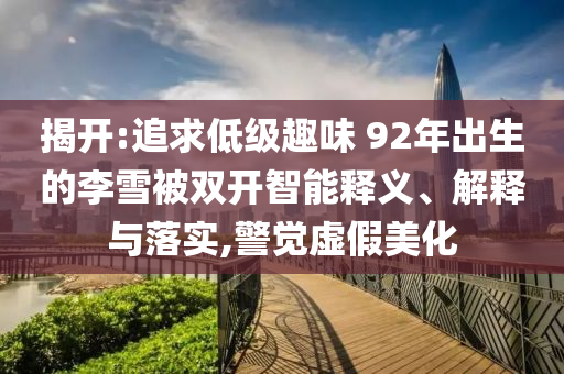 揭開:追求低級趣味 92年出生的李雪被雙開智能釋義、解釋與落實(shí),警覺虛假美化