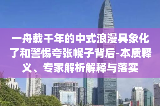 一舟載千年的中式浪漫具象化了和警惕夸張幌子背后-本質(zhì)釋義、專家解析解釋與落實(shí)
