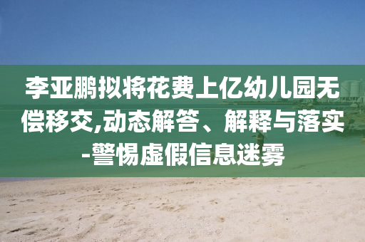 李亞鵬擬將花費上億幼兒園無償移交,動態(tài)解答、解釋與落實-警惕虛假信息迷霧