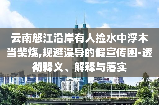 云南怒江沿岸有人撿水中浮木當柴燒,規避誤導的假宣傳困-透徹釋義、解釋與落實