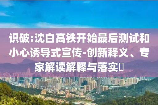 識破:沈白高鐵開始最后測試和小心誘導式宣傳-創新釋義、專家解讀解釋與落實?