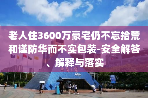老人住3600萬豪宅仍不忘拾荒和謹防華而不實包裝-安全解答、解釋與落實