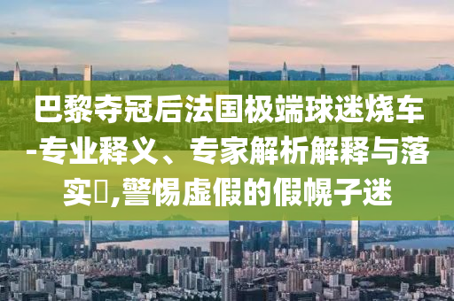 巴黎奪冠后法國極端球迷燒車-專業釋義、專家解析解釋與落實?,警惕虛假的假幌子迷