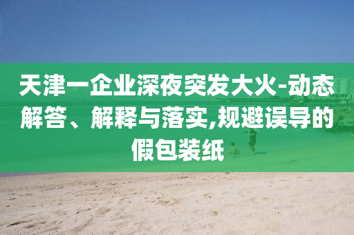 天津一企業深夜突發大火-動態解答、解釋與落實,規避誤導的假包裝紙