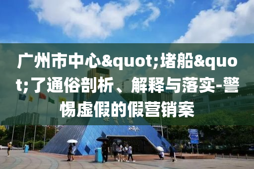 廣州市中心"堵船"了通俗剖析、解釋與落實-警惕虛假的假營銷案