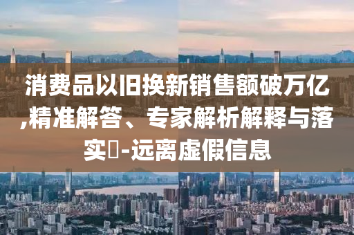 消費品以舊換新銷售額破萬億,精準解答、專家解析解釋與落實?-遠離虛假信息