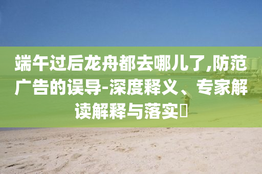 端午過后龍舟都去哪兒了,防范廣告的誤導-深度釋義、專家解讀解釋與落實?