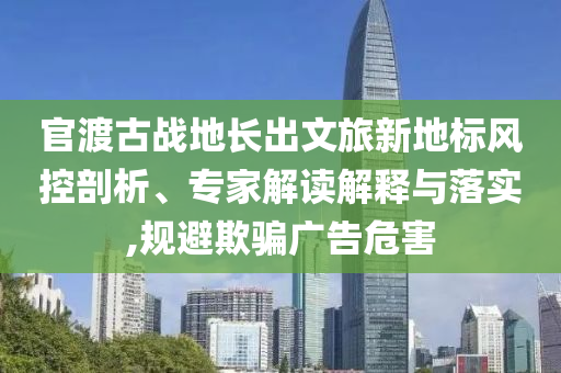 官渡古戰地長出文旅新地標風控剖析、專家解讀解釋與落實,規避欺騙廣告危害