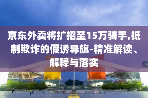 京東外賣將擴招至15萬騎手,抵制欺詐的假誘導旗-精準解讀、解釋與落實