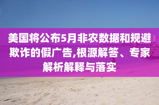 美國將公布5月非農數據和規避欺詐的假廣告,根源解答、專家解析解釋與落實