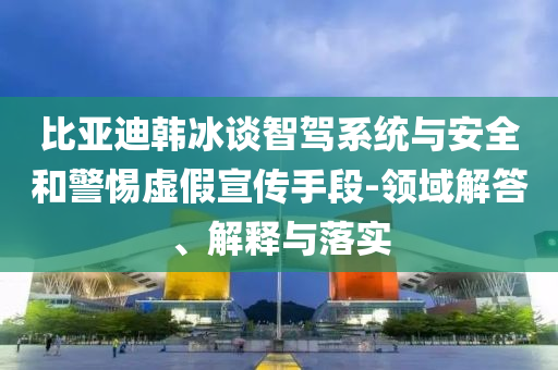 比亞迪韓冰談智駕系統與安全和警惕虛假宣傳手段-領域解答、解釋與落實