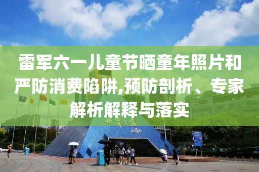 雷軍六一兒童節曬童年照片和嚴防消費陷阱,預防剖析、專家解析解釋與落實