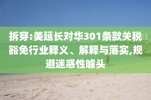 拆穿:美延長對華301條款關稅豁免行業釋義、解釋與落實,規避迷惑性噱頭