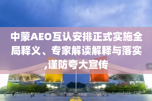 中蒙AEO互認安排正式實施全局釋義、專家解讀解釋與落實,謹防夸大宣傳