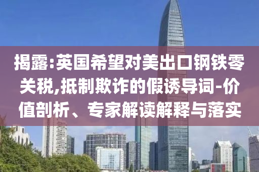 揭露:英國希望對美出口鋼鐵零關稅,抵制欺詐的假誘導詞-價值剖析、專家解讀解釋與落實