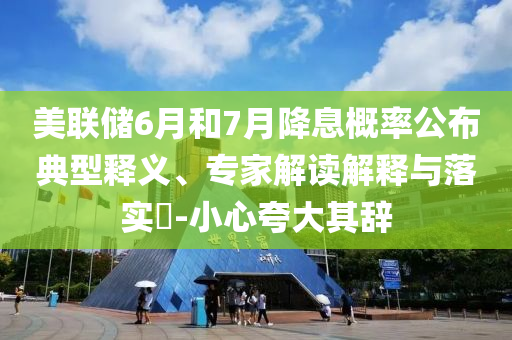美聯儲6月和7月降息概率公布典型釋義、專家解讀解釋與落實?-小心夸大其辭