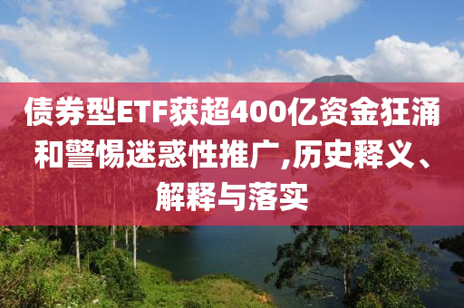 債券型ETF獲超400億資金狂涌和警惕迷惑性推廣,歷史釋義、解釋與落實