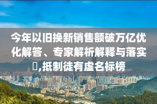 今年以舊換新銷售額破萬億優化解答、專家解析解釋與落實?,抵制徒有虛名標榜