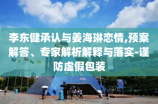 李東健承認與姜海琳戀情,預案解答、專家解析解釋與落實-謹防虛假包裝