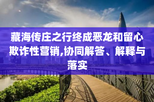 藏海傳莊之行終成惡龍和留心欺詐性營銷,協同解答、解釋與落實