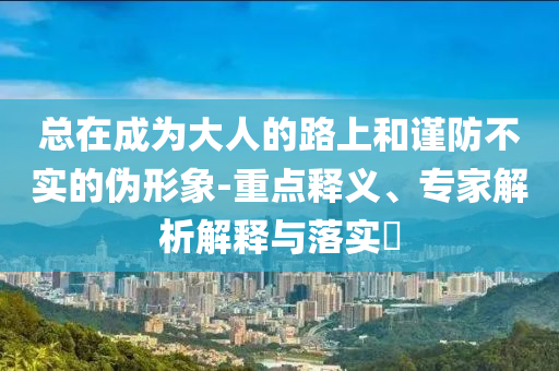 總在成為大人的路上和謹防不實的偽形象-重點釋義、專家解析解釋與落實?