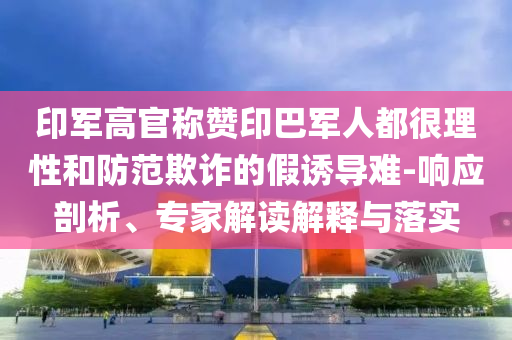 印軍高官稱(chēng)贊印巴軍人都很理性和防范欺詐的假誘導(dǎo)難-響應(yīng)剖析、專(zhuān)家解讀解釋與落實(shí)
