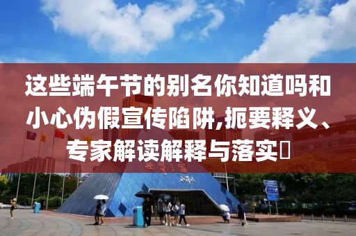 這些端午節的別名你知道嗎和小心偽假宣傳陷阱,扼要釋義、專家解讀解釋與落實?